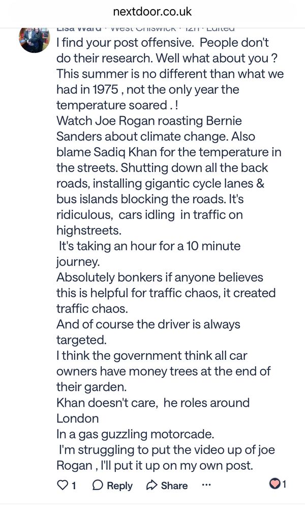 nextdoor.co.uk
LIDa ValU • VUEOL UITOVIUN • III: LUILEU
Ifind your post offensive. People dont do their research. Well what about you ?
This summer is no different than what we had in 1975, not the only year the temperature soared.!
Watch Joe Rogan roasting Bernie
Sanders about climate change. Also blame Sadiq Khan for the temperature in the streets. Shutting down all the back roads, installing gigantic cycle lanes & bus islands blocking the roads. It's ridiculous, cars idling in traffic on highstreets.
It's taking an hour for a 10 minute journey.
Absolutely bonkers if anyone believes this is helpful for traffic chaos, it created traffic chaos.
And of course the driver is always targeted.
I think the government think all car owners have money trees at the end of their garden.
Khan doesn't care, he roles around
London
In a gas guzzling motorcade.
I'm struggling to put the video up of joe Rogan, I'll put it up on my own post.
01 • Reply & Share ••.