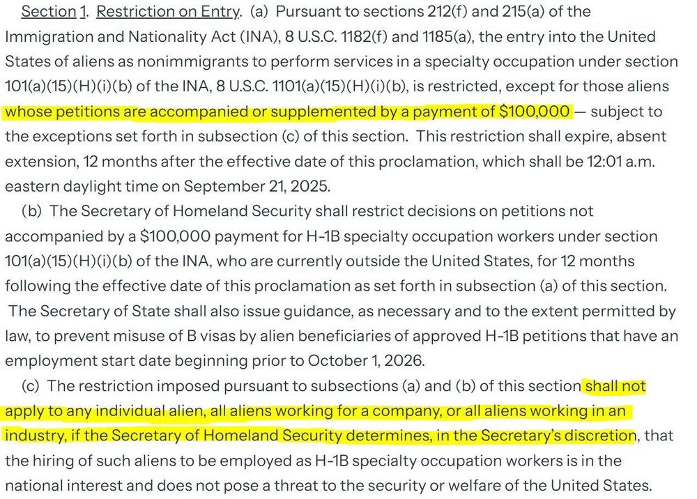 Excerpt of new orders relating to H1B visas released 9/20/2025 with sections highlighted in yellow (I marked the two highlighted portions with “[highlighted]”)


 Section 1. Restriction on Entry. (a) Pursuant to sections 212(f) and 215(a) of the Immigration and Nationality Act (INA), 8 U.S.C. 1182(f) and 1185(a), the entry into the United States of aliens as nonimmigrants to perform services in a specialty occupation under section 101(a)(15)(H)(i) (b) of the INA, 8 U.S.C. 1101(a)(15)(H)(i)(b), is restricted, 

[highlighted]
except for those aliens whose petitions are accompanied or supplemented by a payment of $100,000 

- subject to the exceptions set forth in subsection (c) of this section. This restriction shall expire, absent extension, 12 months after the effective date of this proclamation, which shall be 12:01 a.m. eastern daylight time on September 21, 2025.
(b) The Secretary of Homeland Security shall restrict decisions on petitions not accompanied by a $100,000 payment for H-1B specialty occupation workers under section 101(a) (15)(H) (i)(b) of the INA, who are currently outside the United States, for 12 months following the effective date of this proclamation as set forth in subsection (a) of this section.
The Secretary of State shall also issue guidance, as necessary and to the extent permitted by law, to prevent misuse of B visas by alien beneficiaries of approved H-1B petitions that have an employment start date beginning prior to October 1, 2026.
(c) The restriction imposed pursuant to subsections (a) and (b) of this section 

[highlighted]
shall not apply to any individual alien, all aliens working for a company, or all aliens working in an industry, if the Secretary of Homeland Security determines, in the Secretary's discretion, 

that the hiring of such aliens to be employed as H-1B specialty occupation workers is in the national interest and does not pose a threat to the security or welfare of the United States.