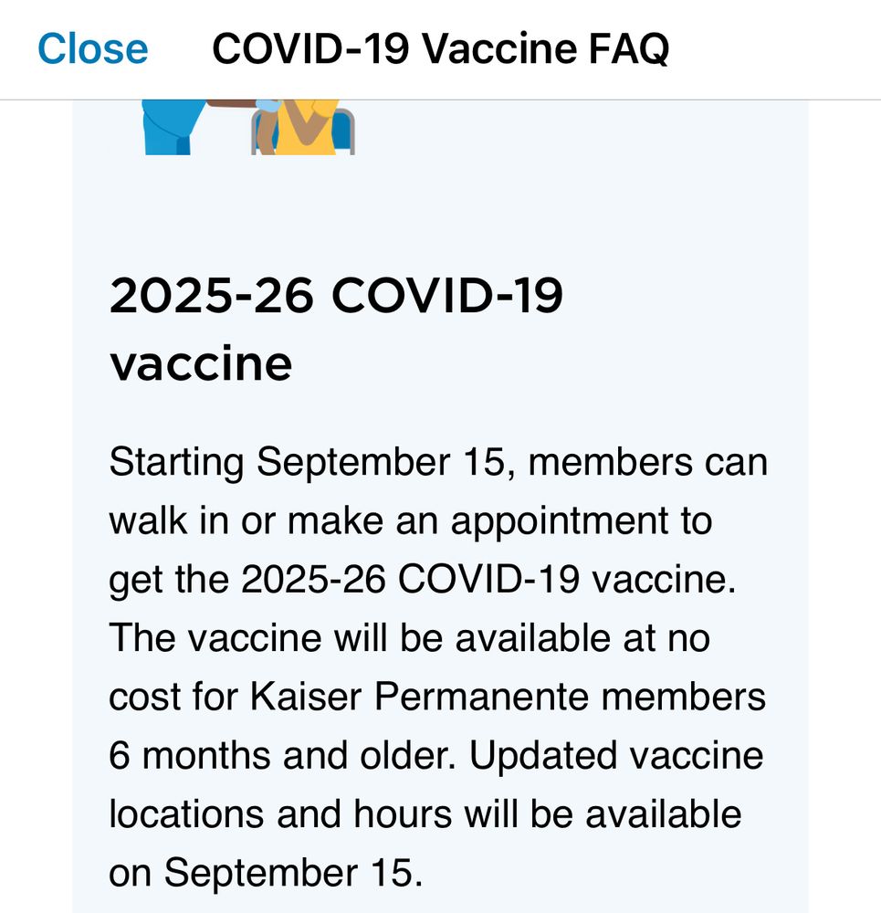 [Close]
 COVID-19 Vaccine FAQ

2025-26 COVID-19
vaccine
Starting September 15, members can walk in or make an appointment to get the 2025-26 COVID-19 vaccine.
The vaccine will be available at no cost for Kaiser Permanente members
6 months and older. Updated vaccine locations and hours will be available on September 15.