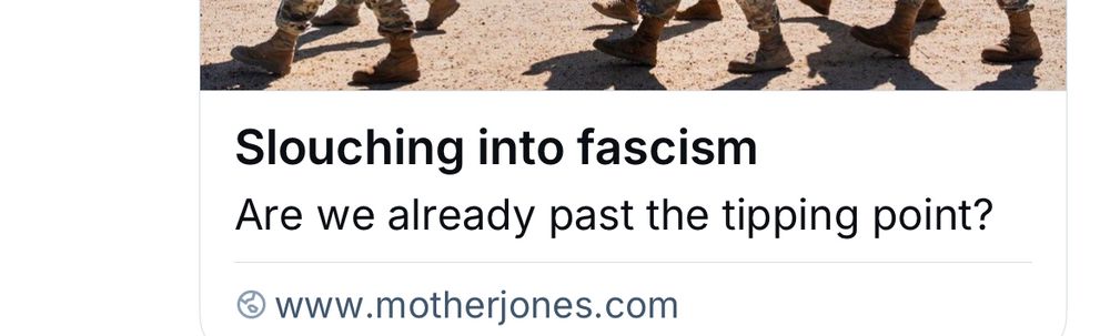 snippet of headline generated from a link. at the top is part of the photo in the headline. it’s not the important part of the capture but it’s there to link it back to the article. just shows people’s feet walking along plus the shadows. in the center it says: “Slouching into fascism” then below that is the absolutely infuriating and insulting “teehee” line: “Are we already past the tipping point?” NO SHIT SHERLOCK THE ANSWER IS FUCKING YES STOP PRETENDING LIKE THERE’S SOME DOUBT ABOUT THIS then at the bottom it says “www.motherjones.com”