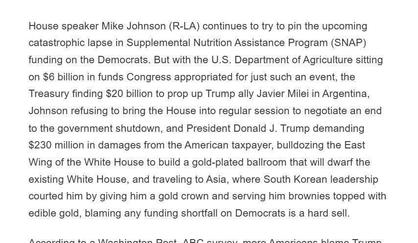 House speaker Mike Johnson (R-LA) continues to try to pin the upcoming catastrophic lapse in Supplemental Nutrition Assistance Program (SNAP) funding on the Democrats. But with the U.S. Department of Agriculture sitting on $6 billion in funds Congress appropriated for just such an event, the Treasury finding $20 billion to prop up Trump ally Javier Milei in Argentina, Johnson refusing to bring the House into regular session to negotiate an end to the government shutdown, and President Donald J. Trump demanding $230 million in damages from the American taxpayer, bulldozing the East Wing of the White House to build a gold-plated ballroom that will dwarf the existing White House, and traveling to Asia, where South Korean leadership courted him by giving him a gold crown and serving him brownies topped with edible gold, blaming any funding shortfall on Democrats is a hard sell.