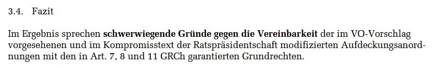 Ein Auszug aus einem Dokument des Deutschen Bundestags, Unterbereich Europa der Fachbereiche EU 6 und WD 3 mit dem Titel "Titel: „Chatkontrolle“ – zur Grundrechtskonformität von
Aufdeckungsanordnungen an interpersonelle Kommunikationsdienste
nach der Grundrechtecharta und dem Grund" (Link: https://www.bundestag.de/resource/blob/1132100/EU-6-061-25-WD-3-080-25.pdf)

Der Text im Screenshot stammt vom Ende der Seite 22 unter Punkt 3.4. "Fazit" und zitiert folgendermaßen:

Im Ergebnis sprechen schwerwiegende Gründe gegen die Vereinbarkeit der im VO-Vorschlag
vorgesehenen und im Kompromisstext der Ratspräsidentschaft modifizierten Aufdeckungsanord-
nungen mit den in Art. 7, 8 und 11 GRCh garantierten Grundrechten.
