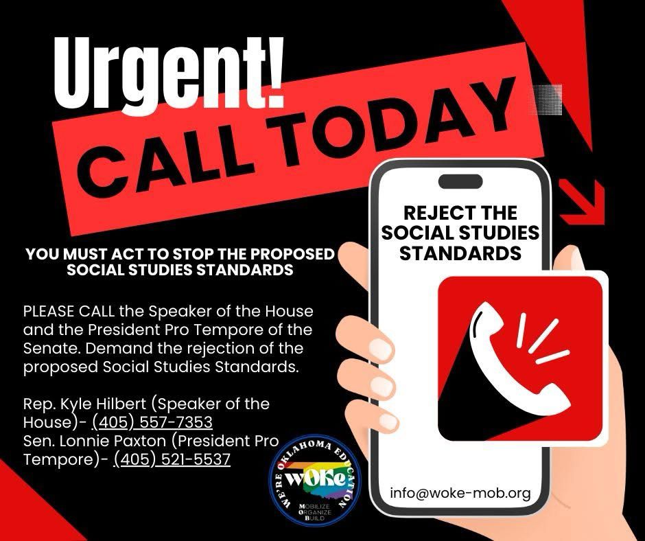 CALL TODAY! We need you to call and demand that our legislators reject the proposed Social Studies Standards!

Alt Text:
Graphic with a bold, urgent message calling for immediate action against proposed Social Studies Standards in Oklahoma. The top reads:

"Urgent! CALL TODAY" – large white and red text on a black background with red accent arrows pointing toward a smartphone image.

Underneath in smaller white text:

"YOU MUST ACT TO STOP THE PROPOSED SOCIAL STUDIES STANDARDS"

"PLEASE CALL the Speaker of the House and the President Pro Tempore of the Senate. Demand the rejection of the proposed Social Studies Standards."

Two contacts are listed:

Rep. Kyle Hilbert (Speaker of the House) – (405) 557-7353

Sen. Lonnie Paxton (President Pro Tempore) – (405) 521-5537

To the right is an illustration of a hand holding a smartphone with a red icon of a white ringing phone on the screen.

At the bottom are the “We’re Oklahoma Education – WOKE – Mobilize, Organize, Build” logo and contact email: info@woke-mob.org