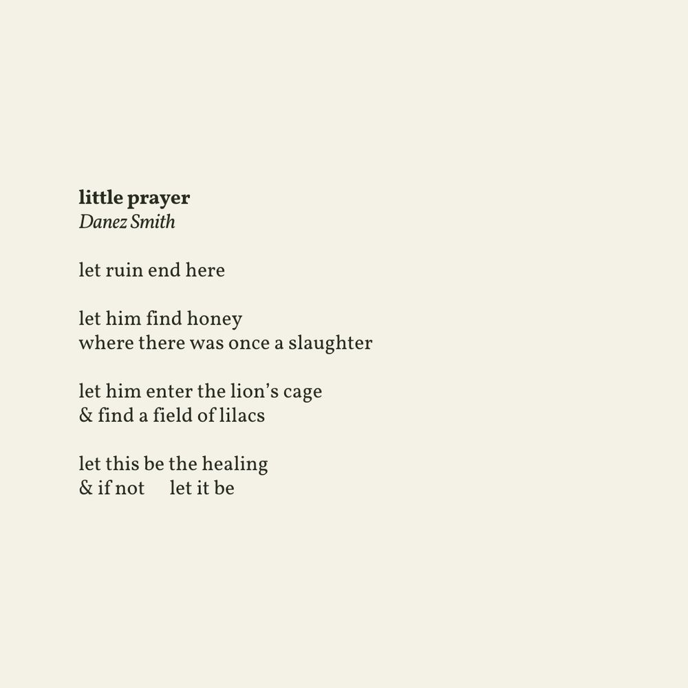 let ruin end here

let him find honey
where there was once a slaughter

let him enter the lion’s cage
& find a field of lilacs

let this be the healing
& if not   let it be

From Don’t Call Us Dead (Graywolf Press, 2017). Copyright © 2017 by Danez Smith. Used by permission of The Permissions Company, Inc., on behalf of Graywolf Press, www.graywolfpress.org.
