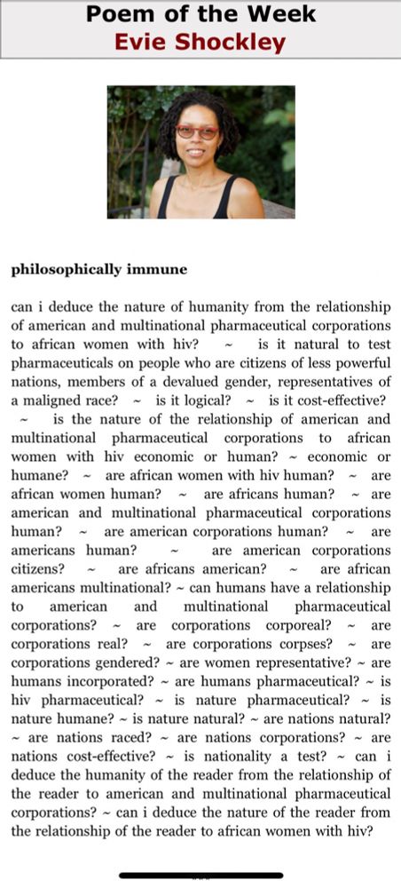 Celebrate Black poetry. “philosophically immune by Evie Shockley.” Split This Rock

philosophically immune

can i deduce the nature of humanity from the relationship of american and multinational pharmaceutical corporations to african women with hiv? ~  is it natural to test pharmaceuticals on people who are citizens of less powerful nations, members of a devalued gender, representatives of a maligned race? ~  is it logical? ~  is it cost-effective? ~  is the nature of the relationship of american and multinational pharmaceutical corporations to african women with hiv economic or human? ~  economic or humane? ~  are african women with hiv human? ~  are african women human? ~  are africans human? ~  are american and multinational pharmaceutical corporations human? ~  are american corporations human? ~  are americans human? ~  are american corporations citizens? ~  are africans american? ~  are african americans multinational? ~  can humans have a relationship to american and multinational pharmaceutical corporations? ~  are corporations corporeal? ~  are corporations real? ~  are corporations corpses? ~  are corporations gendered? ~  are women representative? ~  are humans incorporated? ~  are humans pharmaceutical? ~  is hiv pharmaceutical? ~  is nature pharmaceutical? ~  is nature humane? ~  is nature natural? ~  are nations natural? ~  are nations raced? ~  are nations corporations? ~  are nations cost-effective? ~  is nationality a test? ~  can i deduce the humanity of the reader from the relationship of the reader to american and multinational pharmaceutical corporations? ~  can i deduce the nature of the reader from the relationship of the reader to african women with hiv?