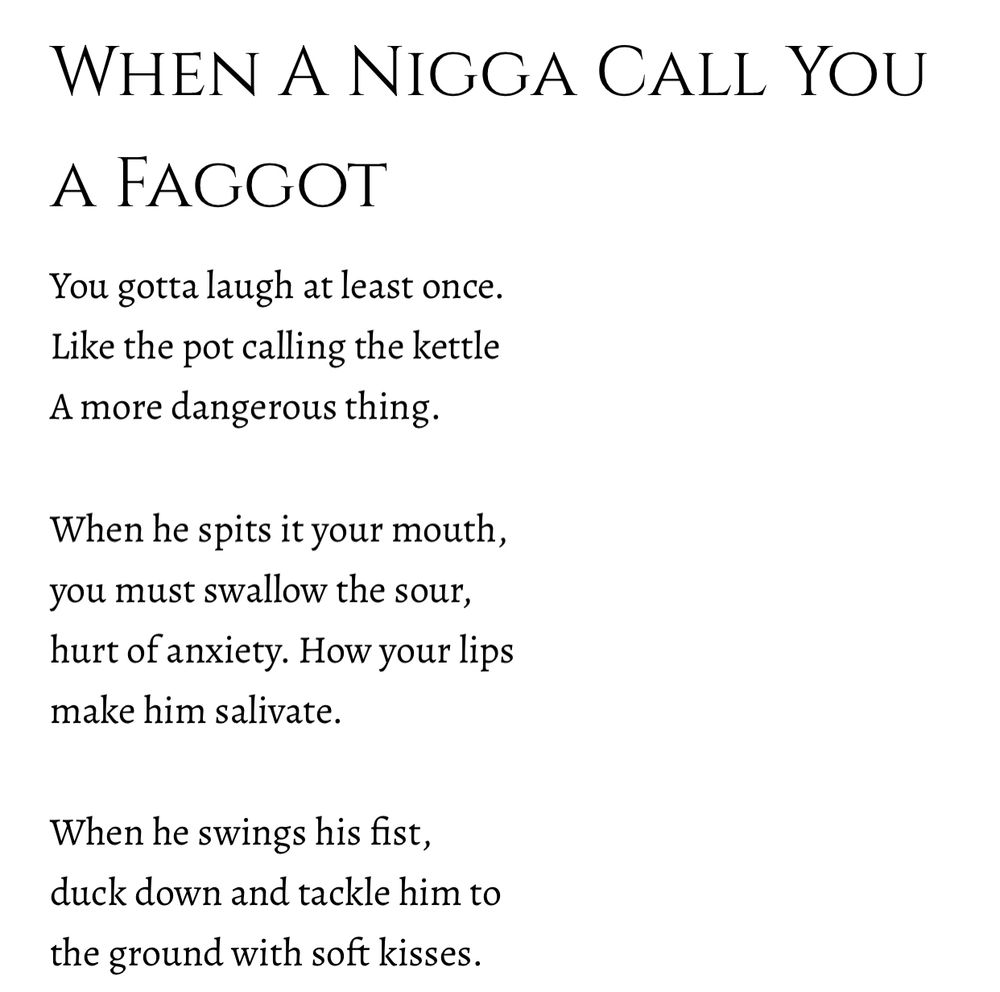 When A Nigga Call You a Faggot

You gotta laugh at least once. 
Like the pot calling the kettle
A more dangerous thing.

When he spits it your mouth, 
you must swallow the sour,
hurt of anxiety. How your lips 
make him salivate.

When he swings his fist,
duck down and tackle him to 
the ground with soft kisses.

When a nigga call you a faggot, 
He’s calling you by his first name.
He’s telling you about his-self.

His own fault lines splitting his tongue, 
toxic and tender. He’s crying for help 
from the bottom of the ocean.

When it discharges from his throat, 
imagine it lands on the shores 
of which both your bodies washed up.

When a nigga calls you a faggot, 
you still gotta call him brother. 
You still gotta pray he makes it 
home at night.