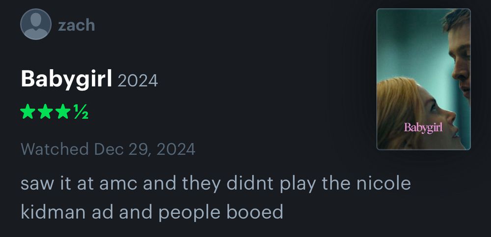letterboxd review for Babygirl:
***½

saw it at amc and they didnt play the nicole kidman ad and people booed


