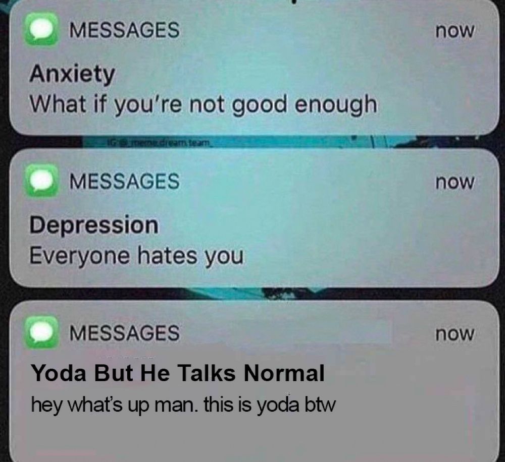 that meme where you get texts from anxiety and depression and then a third thing.

text from anxiety: what if you’re not good enough

text from depression: everyone hates you

text from yoda but he talks normal: hey what’s up man. this is yoda btw
