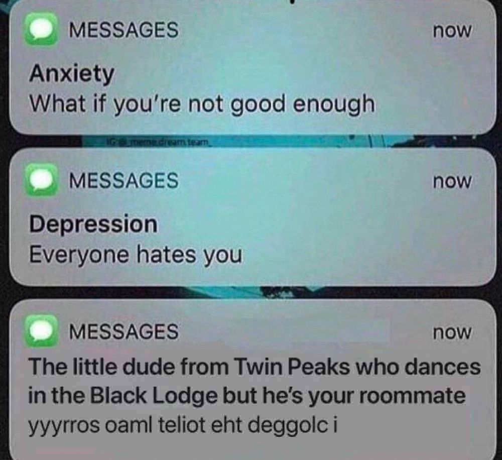 that meme where you get texts from anxiety and depression and then a third thing.

text from anxiety: what if you’re not good enough

text from depression: everyone hates you

text from The little dude from Twin Peaks who dances in the Black Lodge but he’s your roommate: yyyrros oaml teliot eht deggolc i