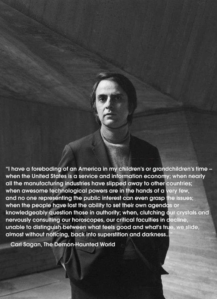 "I have a foreboding of an America in my children's or grandchildren's time - when the United States is a service and information economy; when nearly all the manufacturing industries have slipped away to other countries; when awesome technological powers are in the hands of a very few, and no one representing the public interest can even grasp the issues; when the people have lost the ability to set their own agendas or knowledgeably question those in authority; when, clutching our crystals and nervously consulting our horoscopes, our critical faculties in decline, unable to distinguish between what feels good and what's true, we slide, almost without noticing, back into superstition and darkness...