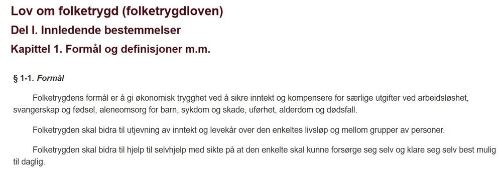 Lov om folketrygd (folketrygdloven)
Del I. Innledende bestemmelser
Kapittel 1. Formål og definisjoner m.m.
§ 1-1.Formål
Folketrygdens formål er å gi økonomisk trygghet ved å sikre inntekt og kompensere for særlige utgifter ved arbeidsløshet, svangerskap og fødsel, aleneomsorg for barn, sykdom og skade, uførhet, alderdom og dødsfall.

Folketrygden skal bidra til utjevning av inntekt og levekår over den enkeltes livsløp og mellom grupper av personer.

Folketrygden skal bidra til hjelp til selvhjelp med sikte på at den enkelte skal kunne forsørge seg selv og klare seg selv best mulig til daglig.