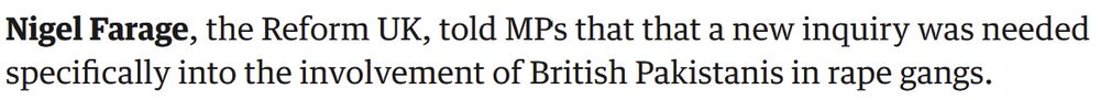 'Nigel Farage, the Reform UK, told MPs that that a new inquiry was needed specifically into the involvement of British Pakistanis in rape gangs'---Guardian