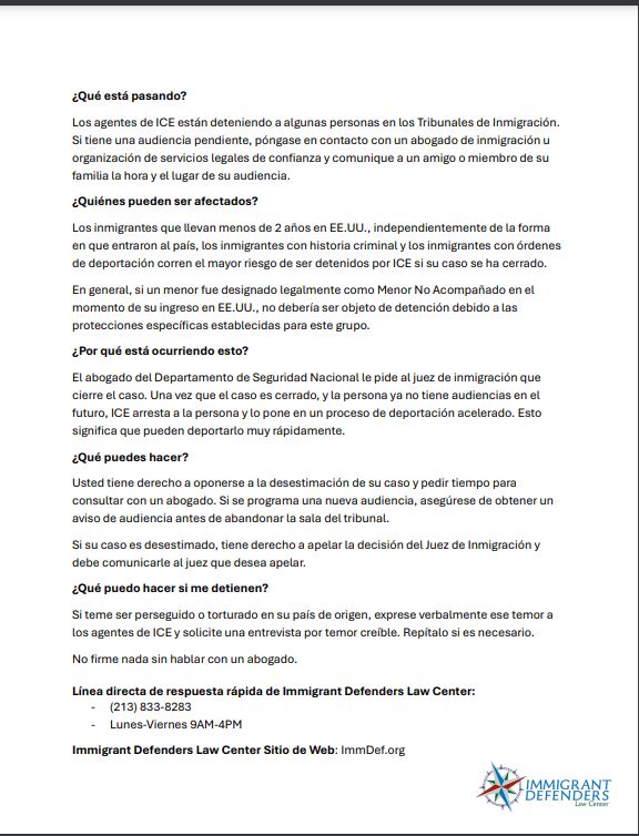 ¿Qué está pasando?
Los agentes de ICE están deteniendo a algunas personas en los Tribunales de Inmigración.
Si tiene una audiencia pendiente, póngase en contacto con un abogado de inmigración u
organización de servicios legales de confianza y comunique a un amigo o miembro de su
familia la hora y el lugar de su audiencia.
¿Quiénes pueden ser afectados?
Los inmigrantes que llevan menos de 2 años en EE.UU., independientemente de la forma
en que entraron al país, los inmigrantes con historia criminal y los inmigrantes con órdenes
de deportación corren el mayor riesgo de ser detenidos por ICE si su caso se ha cerrado.
En general, si un menor fue designado legalmente como Menor No Acompañado en el
momento de su ingreso en EE.UU., no debería ser objeto de detención debido a las
protecciones específicas establecidas para este grupo.
¿Por qué está ocurriendo esto?
El abogado del Departamento de Seguridad Nacional le pide al juez de inmigración que
cierre el caso. Una vez que el caso es cerrado, y la persona ya no tiene audiencias en el
futuro, ICE arresta a la persona y lo pone en un proceso de deportación acelerado. Esto
significa que pueden deportarlo muy rápidamente.
¿Qué puedes hacer?
Usted tiene derecho a oponerse a la desestimación de su caso y pedir tiempo para
consultar con un abogado. Si se programa una nueva audiencia, asegúrese de obtener un
aviso de audiencia antes de abandonar la sala del tribunal.
Si su caso es desestimado, tiene derecho a apelar la decisión del Juez de Inmigración y
debe comunicarle al juez que desea apelar.
¿Qué puedo hacer si me detienen?
Si teme ser perseguido o torturado en su país de origen, exprese verbalmente ese temor a
los agentes de ICE y solicite una entrevista por temor creíble. Repítalo si es necesario.
No firme nada sin hablar con un abogado.
Línea directa de respuesta rápida de Immigrant Defenders Law Center:
- (213) 833-8283
- Lunes-Viernes 9AM-4PM
Immigrant Defenders Law Center Sitio de Web: ImmDef.org