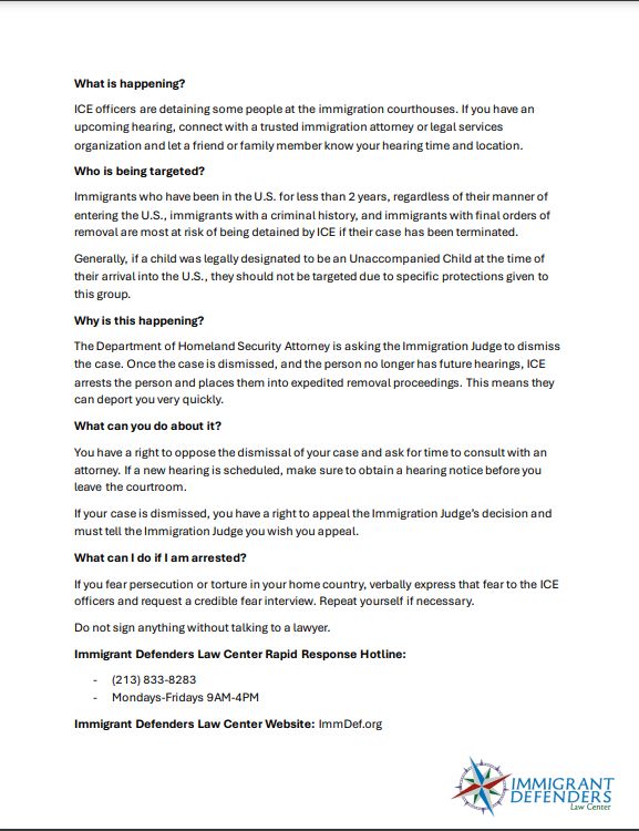 What is happening?
ICE officers are detaining some people at the immigration courthouses. If you have an
upcoming hearing, connect with a trusted immigration attorney or legal services
organization and let a friend or family member know your hearing time and location.
Who is being targeted?
Immigrants who have been in the U.S. for less than 2 years, regardless of their manner of
entering the U.S., immigrants with a criminal history, and immigrants with final orders of
removal are most at risk of being detained by ICE if their case has been terminated.
Generally, if a child was legally designated to be an Unaccompanied Child at the time of
their arrival into the U.S., they should not be targeted due to specific protections given to
this group.
Why is this happening?
The Department of Homeland Security Attorney is asking the Immigration Judge to dismiss
the case. Once the case is dismissed, and the person no longer has future hearings, ICE
arrests the person and places them into expedited removal proceedings. This means they
can deport you very quickly.
What can you do about it?
You have a right to oppose the dismissal of your case and ask for time to consult with an
attorney. If a new hearing is scheduled, make sure to obtain a hearing notice before you
leave the courtroom.
If your case is dismissed, you have a right to appeal the Immigration Judge’s decision and
must tell the Immigration Judge you wish you appeal.
What can I do if I am arrested?
If you fear persecution or torture in your home country, verbally express that fear to the ICE
officers and request a credible fear interview. Repeat yourself if necessary.
Do not sign anything without talking to a lawyer.
Immigrant Defenders Law Center Rapid Response Hotline:
- (213) 833-8283
- Mondays-Fridays 9AM-4PM
Immigrant Defenders Law Center Website: ImmDef.org