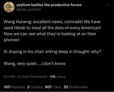 March 13 2024 X/Twitter post by user “yoshimi battles the productive forces” @nise_yoshimi

“Wang Huneng: excellent news, comrade! We have used tiktok to steal all the data of every American! Now we can see what they're looking at on their phones!

Xi Jinping in his chair sitting deep in thought: why?

Wang, very quiet: ...I don't know”