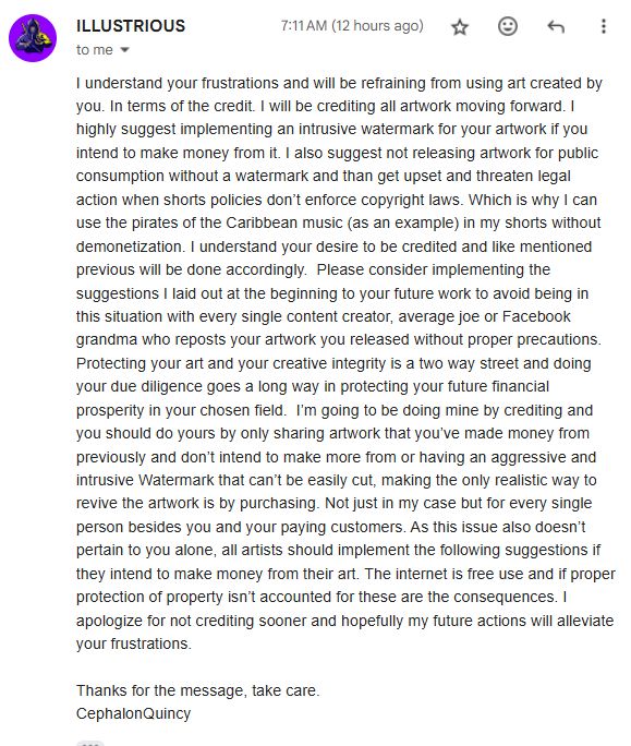 "I understand your frustrations and will be refraining from using art created by you. In terms of the credit. I will be crediting all artwork moving forward. I highly suggest implementing an intrusive watermark for your artwork if you intend to make money from it. I also suggest not releasing artwork for public consumption without a watermark and than get upset and threaten legal action when shorts policies don’t enforce copyright laws. Which is why I can use the pirates of the Caribbean music (as an example) in my shorts without demonetization. I understand your desire to be credited and like mentioned previous will be done accordingly.  Please consider implementing the suggestions I laid out at the beginning to your future work to avoid being in this situation with every single content creator, average joe or Facebook grandma who reposts your artwork you released without proper precautions. Protecting your art and your creative integrity is a two way street and doing your due diligence goes a long way in protecting your future financial prosperity in your chosen field.  I’m going to be doing mine by crediting and you should do yours by only sharing artwork that you’ve made money from previously and don’t intend to make more from or having an aggressive and intrusive Watermark that can’t be easily cut, making the only realistic way to revive the artwork is by purchasing. Not just in my case but for every single person besides you and your paying customers. As this issue also doesn’t pertain to you alone, all artists should implement the following suggestions if they intend to make money from their art. The internet is free use and if proper protection of property isn’t accounted for these are the consequences. I apologize for not crediting sooner and hopefully my future actions will alleviate your frustrations. 

Thanks for the message, take care. 
CephalonQuincy "