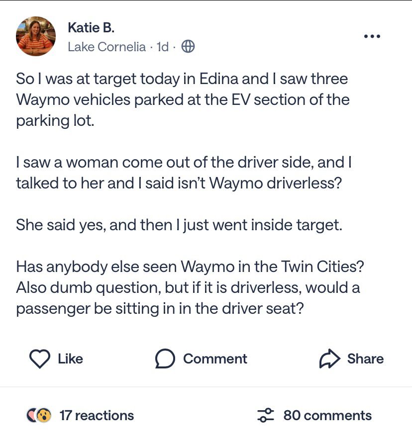 Katie B.
Lake Cornelia • 1d • ©
••
So l was at target today in Edina and I saw three Waymo vehicles parked at the EV section of the parking lot.
I saw a woman come out of the driver side, and I talked to her and I said isn't Waymo driverless?
She said yes, and then I just went inside target.
Has anybody else seen Waymo in the Twin Cities?
Also dumb question, but if it is driverless, would a passenger be sitting in in the driver seat?
• Like
• Comment
Share