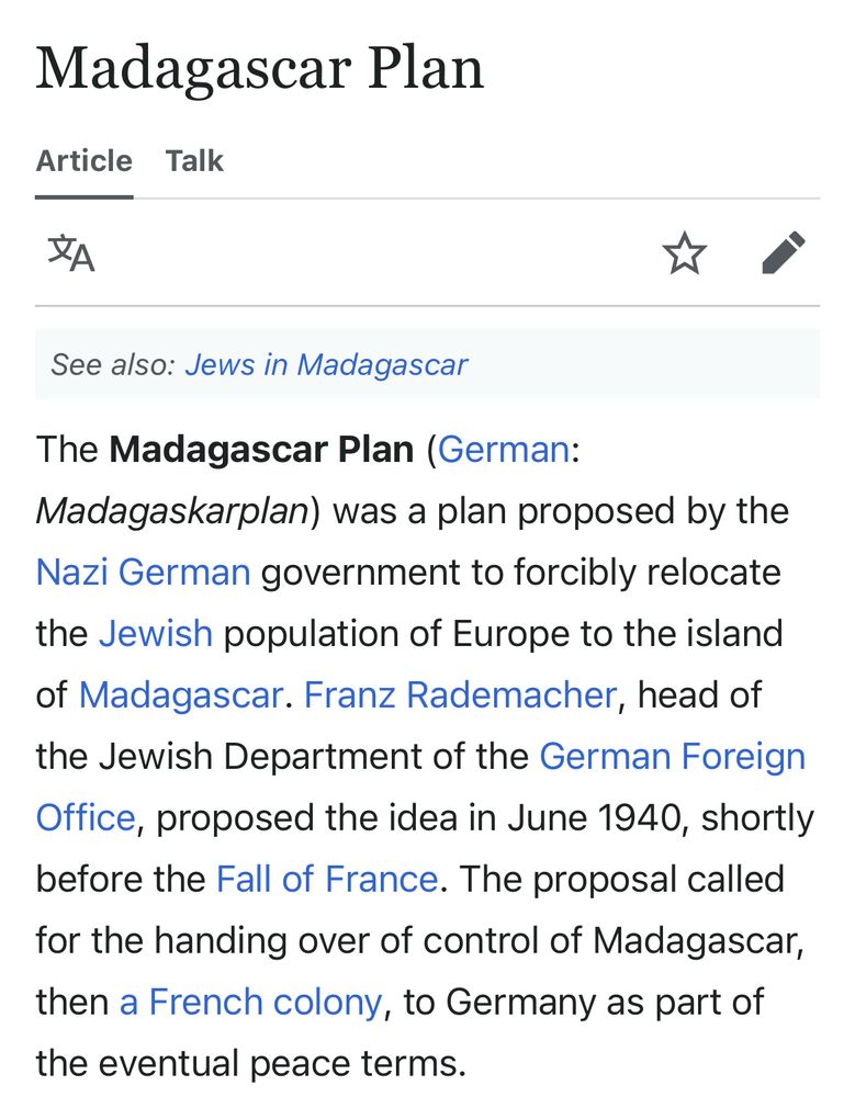 First paragraph of Wikipedia article for Madagascar Plan:

The Madagascar Plan (German:
Madagaskarplan) was a plan proposed by the Nazi German government to forcibly relocate the Jewish population of Europe to the island of Madagascar. Franz Rademacher, head of the Jewish Department of the German Foreign Office, proposed the idea in June 1940, shortly before the Fall of France. The proposal called for the handing over of control of Madagascar, then a French colony, to Germany as part of the eventual peace terms.