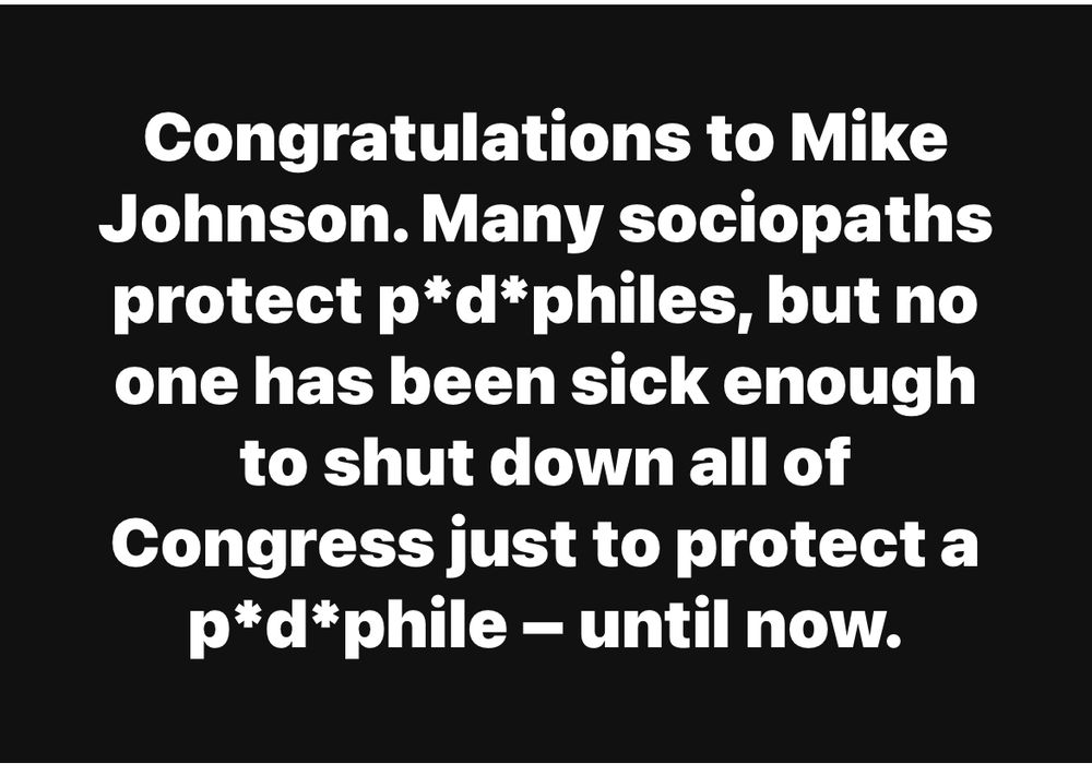 Congratulations to Mike Johnson. Many sociopaths protect p*d*philes, but no one has been sick enough to shut down all of Congress just to protect a p*d*phile - until now.