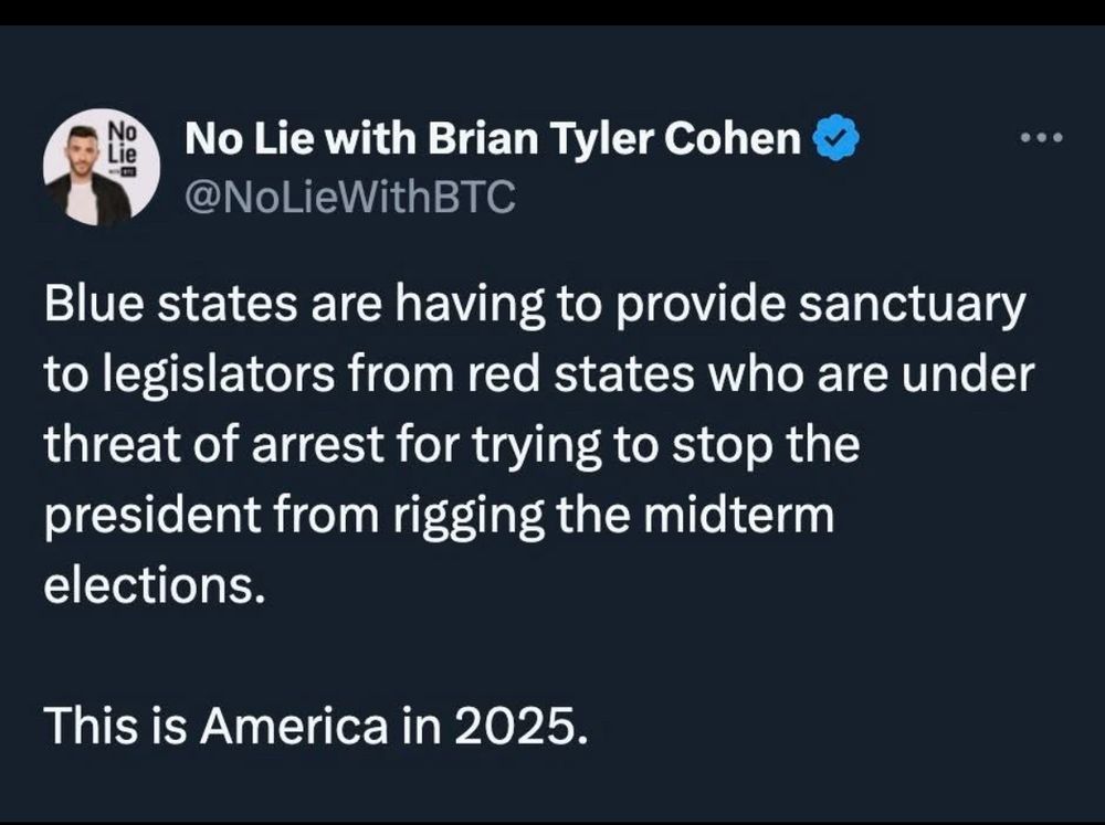 @NoLieWithBTC

Blue states are having to provide sanctuary to legislators from red states who are under threat of arrest for trying to stop the president from rigging the midterm elections.
This is America in 2025.