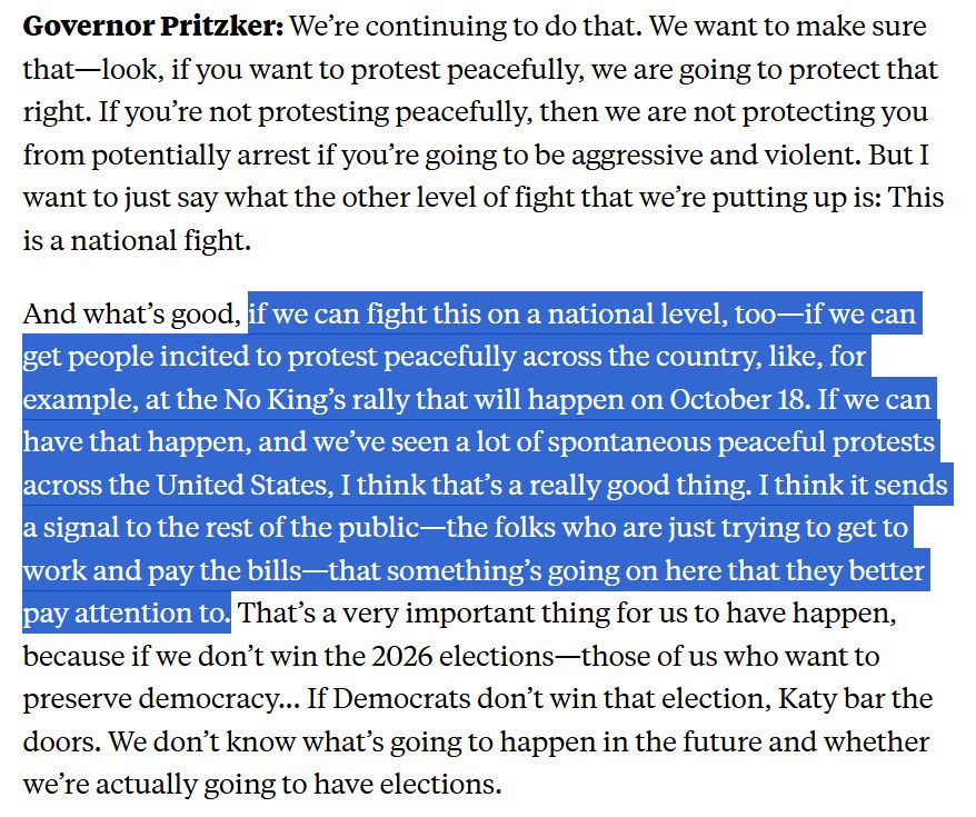 Governor Pritzker: We're continuing to do that. We want to make sure that-look, if you want to protest peacefully, we are going to protect that right. If you're not protesting peacefully, then we are not protecting you from potentially arrest if you're going to be aggressive and violent. But I want to just say what the other level of fight that we're putting up is: This is a national fight.
And what's good, if we can fight this on a national level, too-if we can get people incited to protest peacefully across the country, like, for example, at the No King's rally that will happen on October 18. If we can have that happen, and we've seen a lot of spontaneous peaceful protests across the United States, I think that's a really good thing. I think it sends a signal to the rest of the public-the folks who are just trying to get to work and pay the bills— that something's going on here that they better pay attention to. That's a very important thing for us to have happen, because if we don't win the 2026 elections-those of us who want to preserve democracy... If Democrats don't win that election, Katy bar the doors. We don't know what's going to happen in the future and whether we're actually going to have elections.
