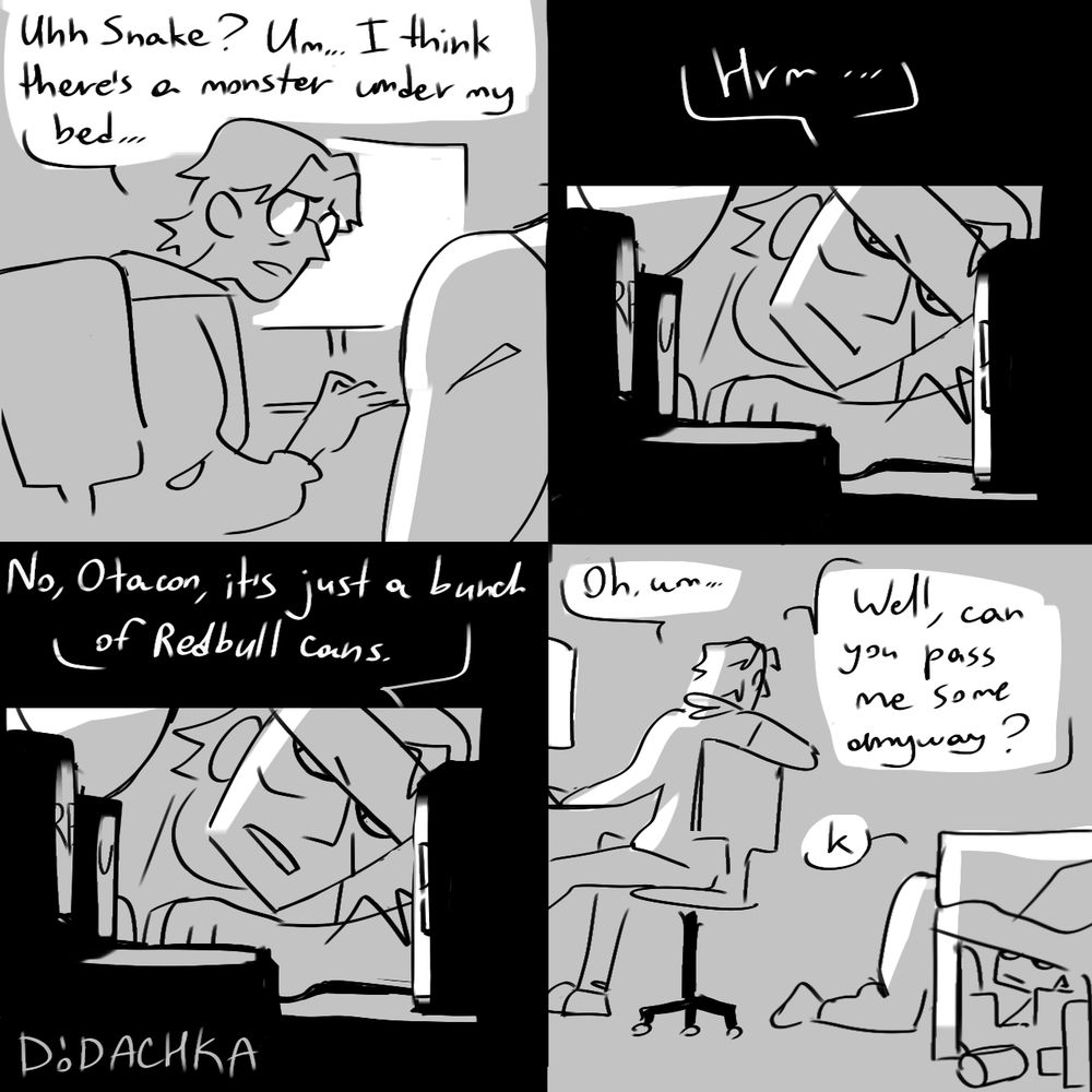 1 frame: otacon turning at smake from the monitor - "uhh snake? um... i think there's a monster under my bed"
2 n 3 frame - snake checks under the bed, silhouetted by a bunch of energy drinks: "hrm... no, otacon, it's just a bunch of Redbull cans"
4 frame: otacon - "oh um... well, can you pass me some anyway?"
snake - "k"