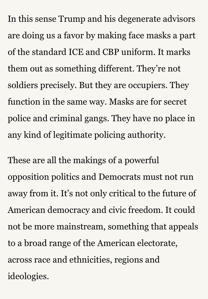 In this sense Trump and his degenerate advisors are doing us a favor by making face masks a part of the standard ICE and CBP uniform. It marks them out as something different. They're not soldiers precisely. But they are occupiers. They function in the same way. Masks are for secret police and criminal gangs. They have no place in any kind of legitimate policing authority. These are all the makings of a powerful opposition politics and Democrats must not run away from it. It's not only critical to the future of American democracy and civic freedom. It could not be more mainstream, something that appeals to a broad range of the American electorate, across race and ethnicities, regions and ideologies.