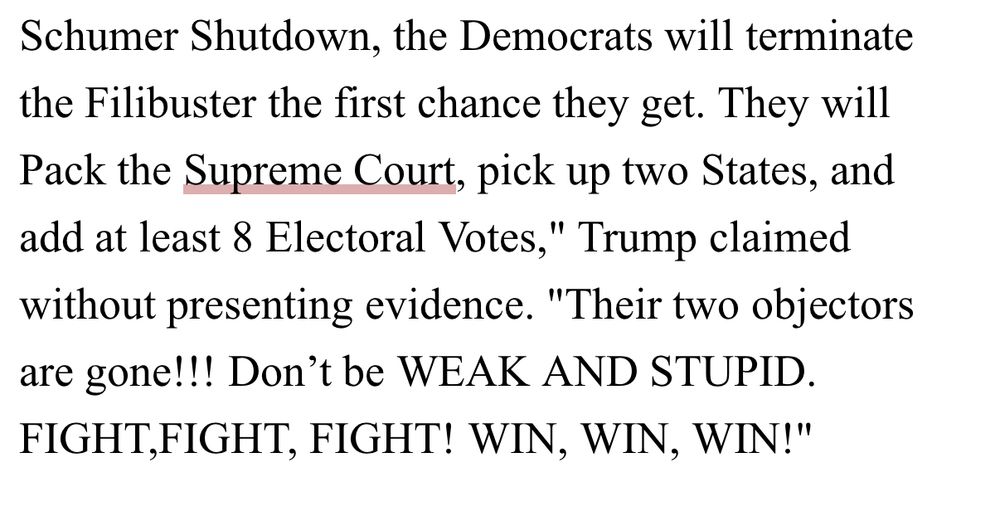 Democrats will terminate the Filibuster the first chance they get. They will Pack the Supreme Court, pick up two States, and add at least 8 Electoral Votes," Trump claimed without presenting evidence. "Their two objectors are gone!!! Don't be WEAK AND STUPID.
FIGHT,FIGHT, FIGHT! WIN, WIN, WIN!"