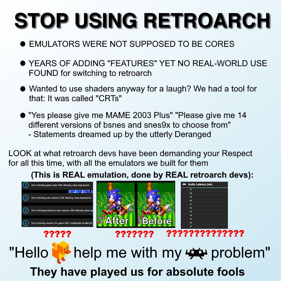 STOP USING RETROARCH

* EMULATORS WERE NOT SUPPOSED TO BE CORES
* YEARS OF ADDING "FEATURES" YET NO REAL-WORLD USE FOUND for switching to retroarch
* Wanted to use shaders anyway for a laugh? We had a tool for that: It was called "CRTs"
* "Yes please give me MAME 2003 Plus" "Please give me 14 different versions of bsnes and snes9x to choose from" - Statements dreamed up by the utterly Deranged

LOOK at what retroarch devs have been demanding your Respect for all this time, with all the emulators we built for them
**(This is REAL emulation, done by REAL retroarch devs):**

Shows a picture of cryptic retroarch errors
Shows awful looking shaders applied to Sonic 2 before and after
Shows a clunky UI design with a dropdown for every possible number to set for audio latency

"Hello Steznek, developer of Duckstation help me with my retroarch problem"

They have played us for absolute fools