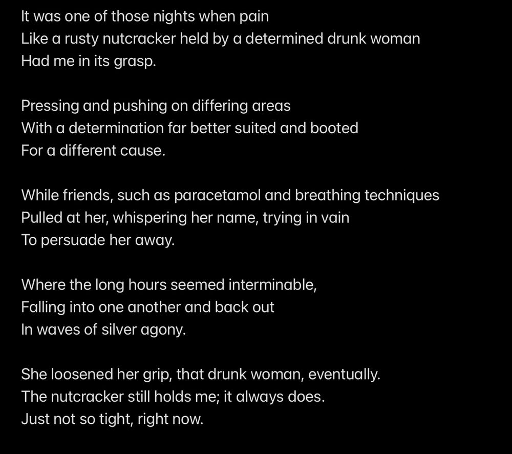 It was one of those nights when pain
Like a rusty nutcracker held by a determined drunk woman
Had me in its grasp.

Pressing and pushing on differing areas
With a determination far better suited and booted
For a different cause.

While friends, such as paracetamol and breathing techniques 
Pulled at her, whispering her name, trying in vain 
To persuade her away.

Where the long hours seemed interminable,
Falling into one another and back out
In waves of silver agony.

She loosened her grip, that drunk woman, eventually.
The nutcracker still holds me; it always does.
Just not so tight, right now.