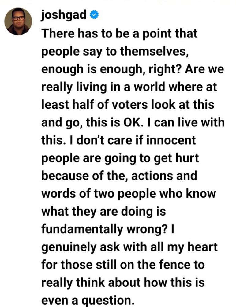 joshgad o
There has to be a point that people say to themselves, enough is enough, right? Are we really living in a world where at least half of voters look at this and go, this is OK. I can live with this. I don't care if innocent people are going to get hurt because of the, actions and words of two people who know what they are doing is fundamentally wrong? I
genuinely ask with all my heart for those still on the fence to really think about how this is even a question.