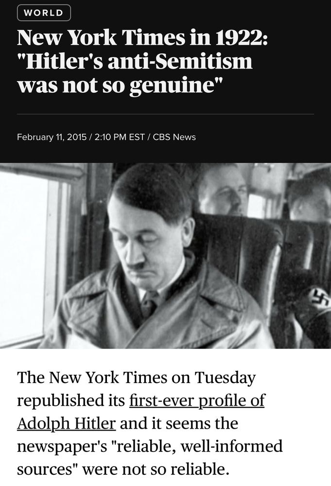 “The New York Times on Tuesday republished its first-ever profile of Adolph Hitler and it seems the newspaper's "reliable, well-informed sources" were not so reliable.

The Nov. 21, 1922 article -- headlined "New Popular Idol Rises in Bavaria" - offers a profile of the 33-year-old leader of the so-called Bavarian Fascisti.”