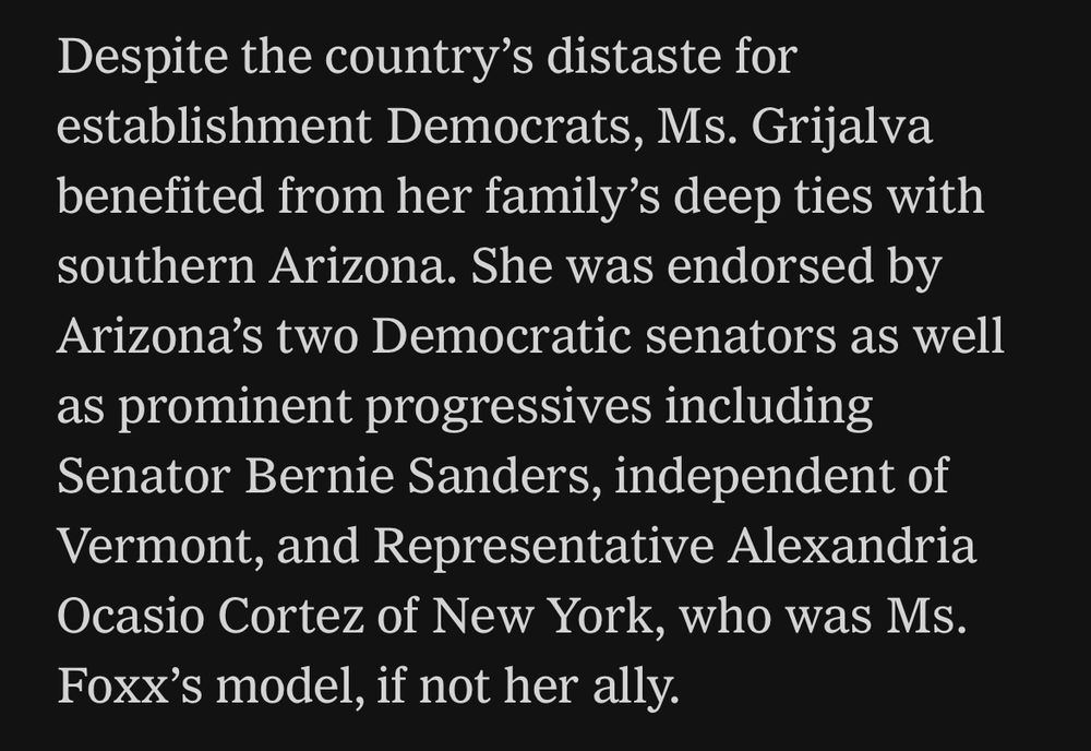 Despite the country’s distaste for establishment Democrats, Ms. Grijalva benefited from her family’s deep ties with southern Arizona. She was endorsed by Arizona’s two Democratic senators as well as prominent progressives including Senator Bernie Sanders, independent of Vermont, and Representative Alexandria Ocasio Cortez of New York, who was Ms. Foxx’s model, if not her ally.