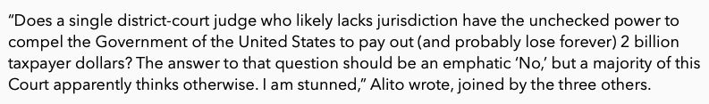 “Does a single district-court judge who likely lacks jurisdiction have the unchecked power to compel the Government of the United States to pay out (and probably lose forever) 2 billion taxpayer dollars? The answer to that question should be an emphatic ‘No,’ but a majority of this Court apparently thinks otherwise. I am stunned,” Alito wrote, joined by the three others. 