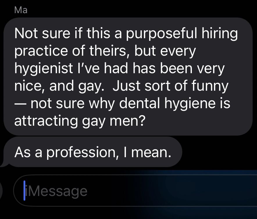Text from mom: Not sure if this a purposeful hiring practice of theirs, but every hygienist I've had has been very nice, and gay. Just sort of funny
- not sure why dental hygiene is attracting gay men?
As a profession, I mean.