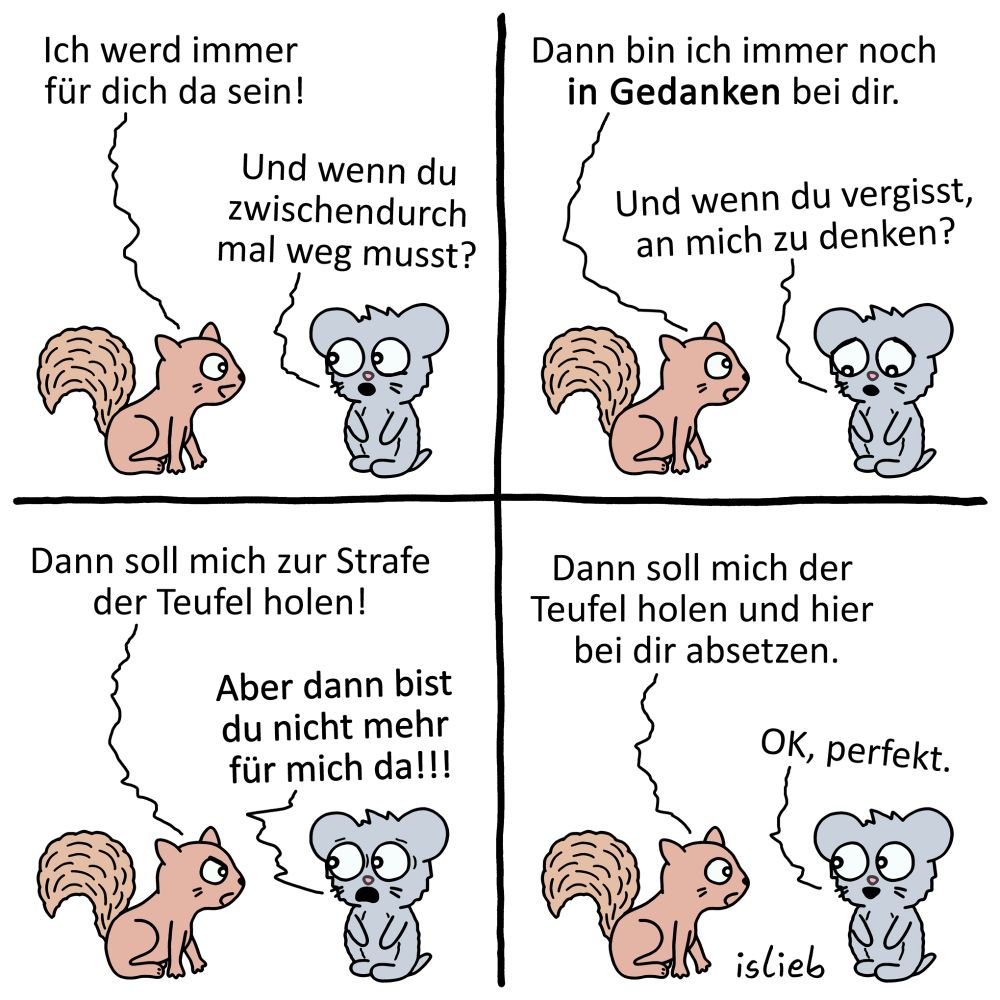 Der Comic besteht aus vier Panels und zeigt ein braunes Eichhörnchen und eine graue Maus, die miteinander sprechen.

Panel: Das Eichhörnchen sagt: „Ich werd immer für dich da sein!“ Die Maus fragt: „Und wenn du zwischendurch mal weg musst?“

Panel: Das Eichhörnchen antwortet: „Dann bin ich immer noch in Gedanken bei dir.“ Die Maus fragt: „Und wenn du vergisst, an mich zu denken?“

Panel: Das Eichhörnchen sagt: „Dann soll mich zur Strafe der Teufel holen!“ Die Maus ruft: „Aber dann bist du nicht mehr für mich da!!!“

Panel: Das Eichhörnchen sagt: „Dann soll mich der Teufel holen und hier bei dir absetzen.“ Die Maus erwidert: „OK, perfekt.“

Unten rechts steht „islieb“.