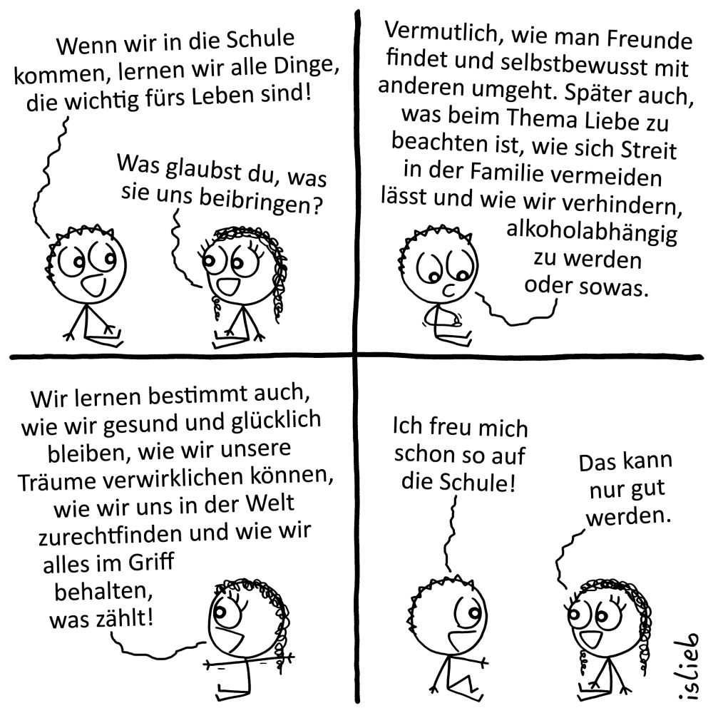 Comic: Ein Junge und ein Mädchen, beide Kkinder. Der Junge sagt:„Wenn wir in die Schule kommen, lernen wir alle Dinge, die wichtig fürs Leben sind!“ Das Mädchen fragt:„Was glaubst du, was sie uns beibringen?“ Der Junge antwortet nachdenklich: „Vermutlich, wie man Freunde findet und selbstbewusst mit anderen umgeht. Später auch, was beim Thema Liebe zu beachten ist, wie sich Streit in der Familie vermeiden lässt und wie wir verhindern, alkoholabhängig zu werden oder sowas.“ Das Mädchen fügt enthusiastisch hinzu:,,Wir lernen bestimmt auch, wie wir gesund und glücklich bleiben, wie wir unsere Träume verwirklichen können, wie wir uns in der Welt zurechtfinden und wie wir alles im Griff behalten, was zählt!“ Daraufhin sagt der Junge glücklich:„Ich freu mich schon so auf die Schule!“ Das Mädchen stimmt zu, mit den Worten:„Das kann nur gut werden.“ | Bildbeschreibung von @Chrysalus49