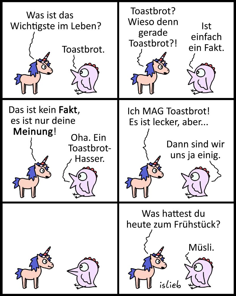 Tier-Comic. Ein kleines Einhorn und ein sehr großes Küken unterhalten sich. Einhorn fragt: "Was ist das Wichtigste im Leben?" Küken antwortet: "Toastbrot." "Toastbrot?", fragt das Einhorn, "Wieso denn gerade Toastbrot?" "Ist einfach ein Fakt", sagt das Küken, aber das Einhorn widerspricht: "Das ist kein Fakt, es ist nur deine Meinung!" "Oha. Ein Toastbrot-Hasser", sagt das Küken. Darauf das Einhorn: "Ich mag Toastbrot! Es ist lecker, aber -" Das Küken fällt ihm ins Wort: "Dann sind wir uns ja einig." Betretenes Schweigen. Schließlich fragt das Einhorn: "Was hattest du heute zum Frühstück?" Darauf das Küken: "Müsli."
