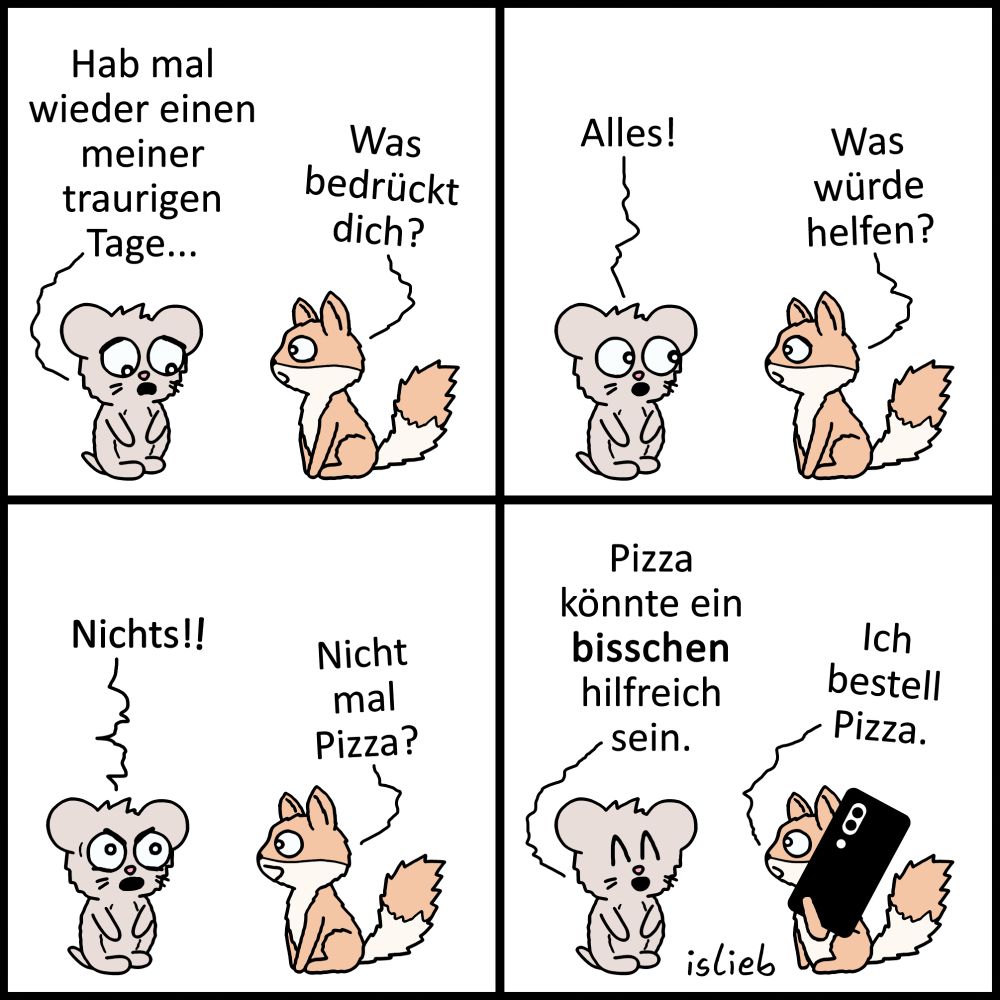 Der Comic besteht aus vier Panels und zeigt eine graue Maus und einen orangefarbenen Fuchs mit buschigem Schwanz, die miteinander sprechen.

Panel 1 (oben links):
Die Maus sagt: „Hab mal wieder einen meiner traurigen Tage…“
Der Fuchs fragt: „Was bedrückt dich?“

Panel 2 (oben rechts):
Die Maus antwortet: „Alles!“
Der Fuchs fragt: „Was würde helfen?“

Panel 3 (unten links):
Die Maus ruft: „Nichts!!“
Der Fuchs fragt: „Nicht mal Pizza?“

Panel 4 (unten rechts):
Die Maus sagt: „Pizza könnte ein bisschen hilfreich sein.“
Der Fuchs hält ein Handy in der Hand und sagt: „Ich bestell Pizza.“

Unten rechts im Bild steht „islieb“.
