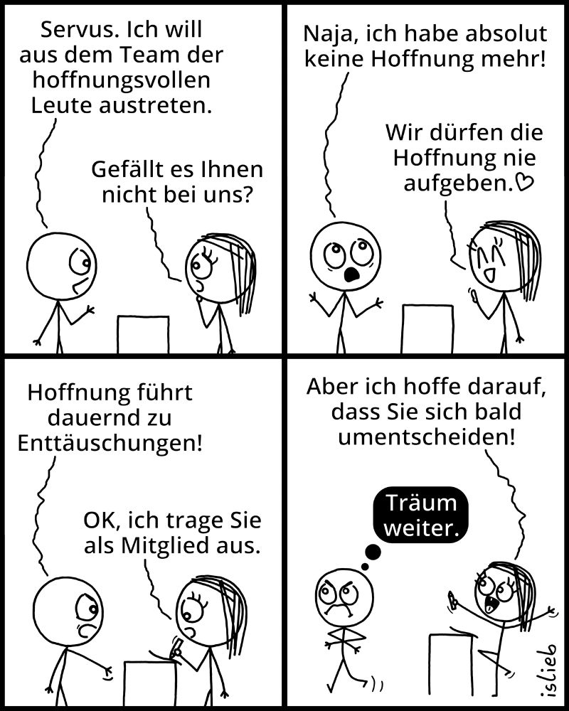 Comic.

Figur 1: "Servus. Ich will aus dem Team der hoffnungevollen Leute austreten."

Figur 2: "Gefällt es Ihnen nicht bei uns?"

Figur 1: "Naja, ich habe absolut keine Hoffnung mehr!"

Figur 2: "Wir dürfen die Hoffnung nie aufgeben."

Figur 1: "Hoffnung führt dauernd zu Enttäuschungen!"

Figur 2: "OK, ich trage Sie als Mitglied aus... aber ich hoffe darauf, dass Sie sich bald umentscheiden!"

Figur 1 denkt: "Träum weiter."