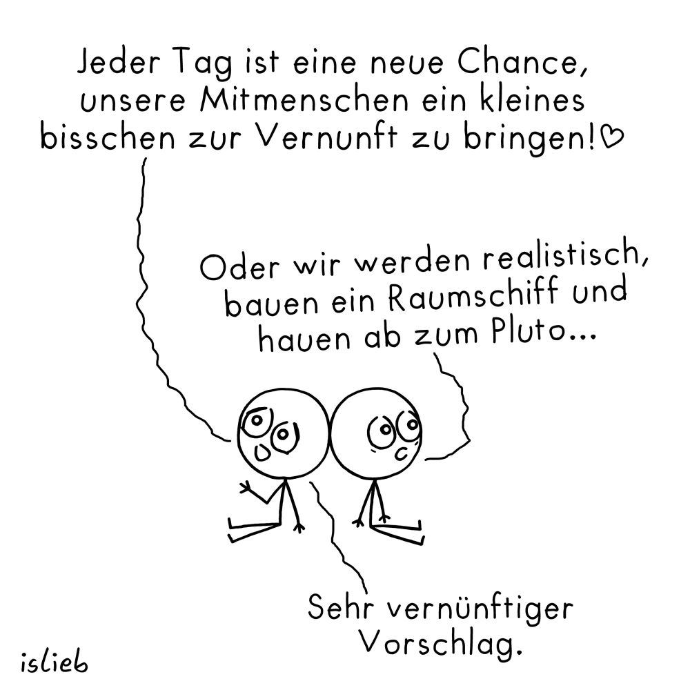 Comic. Zwei Figuren sitzen rum und lehnen die Köpfe aneinander. Figur 1: "Jeder Tag ist eine neue Chance, unsere Mitmenschen ein kleines bisschen zur Vernunft zu bringen!" Figur 2: "Oder wir werden realistisch, bauen ein Raumschiff und hauen ab zum Pluto..." Figur 1: "Sehr vernünftiger Vorschlag."
