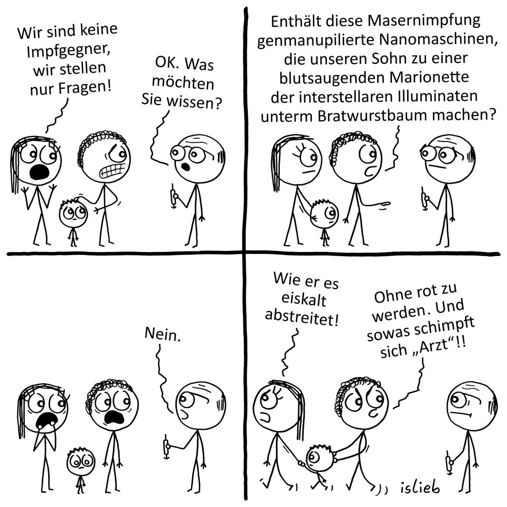 Krakel-Comic. Eltern mit ihrem Kind sind beim Arzt. Die Frau sagt: „Wir sind keine Impfgegner, wir stellen nur Fragen!“ Der Arzt sagt: „OK. Was möchten Sie wissen?“ Der Vater fragt: „Enthält diese Masernimpfung genmanupilierte Nanomaschinen, die unseren Sohn zu einer blutsaugenden Marionette der interstellaren Illuminaten unterm Bratwurstbaum machen?“ Der Arzt antwortet mit: „Nein.“ Die Eltern sind entsetzt und gehen mit Ihrem Kind weg. Die Mutter: „Wie er es eiskalt abstreitet!“ Der Vater: „Ohne rot zu werden. Und sowas schimpft sich 'Arzt'!!“ | Bildbeschreibung von @DasTuermchen