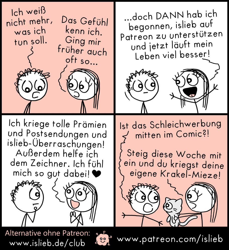 Comic. Figur 1, betrübt: "Ich weiß nicht mehr, was ich tun soll."
Figur 2, verständnisvoll: "Ging mir früher auch oft so..." Plötzlich begeistert: "Doch DANN hab ich begonnen, islieb auf Patreon zu unterstützen und jetzt läuft mein Leben viel besser! Ich kriege tolle Prämien und Postsendungen und islieb-Überraschungen! Außerdem helfe ich dem Zeichner. Ich fühl mich so gut dabei!"
Figur 1, stinksauer: "Ist das Schleichwerbung mitten im Comic?!" Figur 2 hält Figur 1 eine Mieze hin und meint: "Steig diese Woche mit ein und du kriegst deine eigene Krakel-Mieze!" Anklickbarer Link zu Patreon steht im Beitrag.