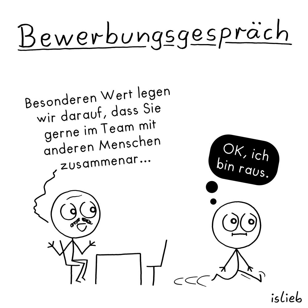 Der Comic trägt den Titel „Bewerbungsgespräch“ und zeigt zwei Strichfiguren in einem Vorstellungsgespräch.

Links sitzt eine Figur mit Schnurrbart hinter einem Tisch und sagt:
„Besonderen Wert legen wir darauf, dass Sie gerne im Team mit anderen Menschen zusammar…“

Rechts sieht man die andere Figur, wie sie sich vom Tisch entfernt. Über ihrem Kopf ist eine Gedankenblase mit dem Text:
„OK, ich bin raus.“

Unten rechts im Bild steht der Name „islieb“. Der Hintergrund ist weiß, die Zeichnung ist in Schwarz-Weiß gehalten.