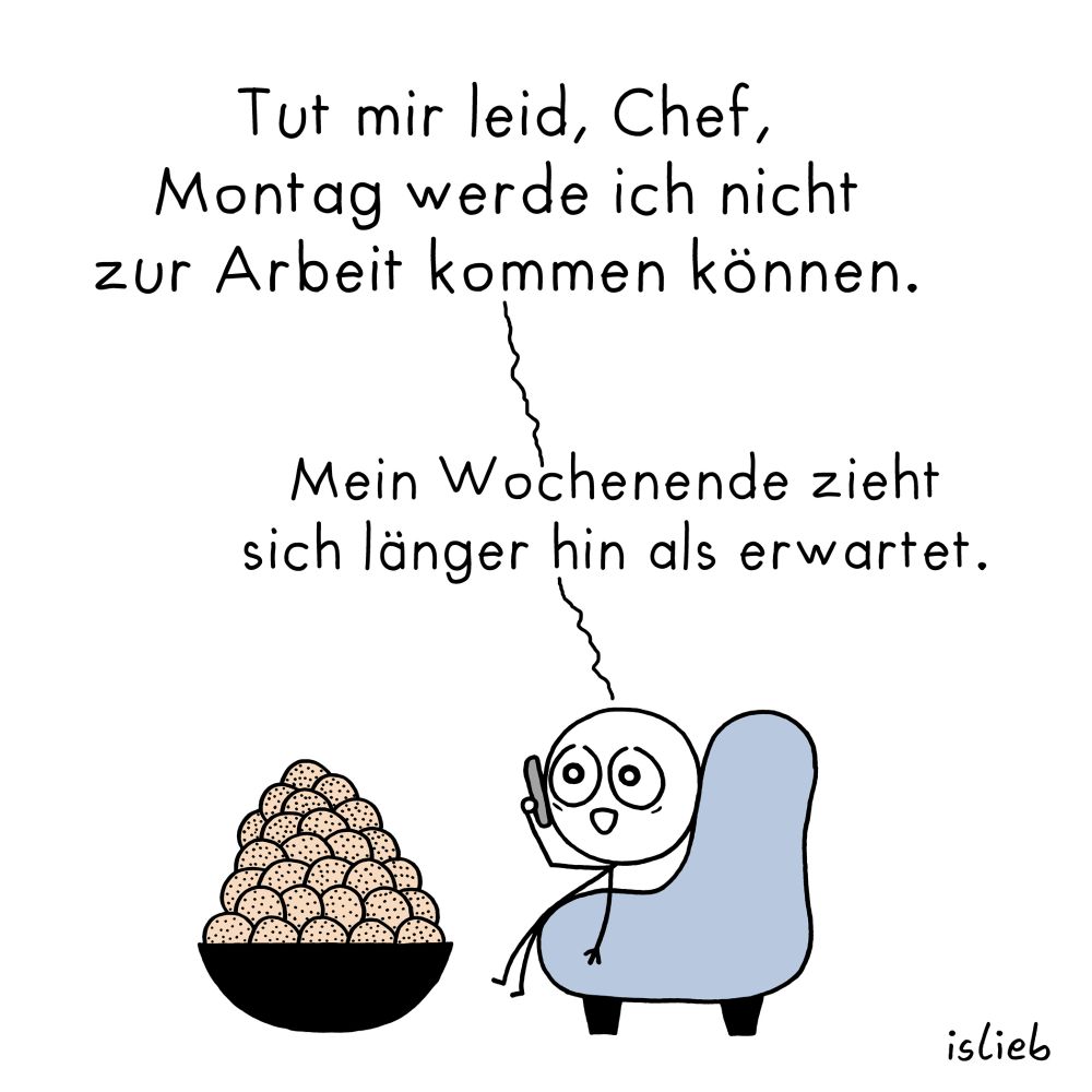 Comic. Eine Figur sitzt gemütlich im Sessel, neben dem Sessel steht eine gigantische Schale voller Kekse.

Die Figur telefoniert und sagt: "Tut mir leid, Chef, Montag werde ich nicht zur Arbeit kommen können. Mein Wochenende zieht sich länger hin als erwartet."