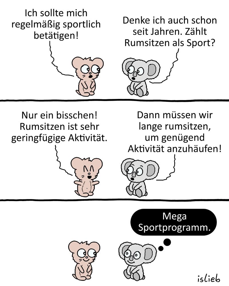 Tier-Comic, Bärchen und Koala sitzen zusammen rum. Das Bärchen sagt: "Ich sollte mich regelmäßig sportlich betätigen!" Darauf der Koala: "Denke ich auch schon seit Jahren. Zählt Rumsitzen als Sport?" "Nur ein bisschen", antwortet das Bärchen, "Rumsitzen ist sehr geringfügige Aktivität." Der Koala schlussfolgert: "Dann müssen wir lange rumsitzen, um genügend Aktivität anzuhäufen!" Beide sitzen weiter rum und freuen sich. Der Koala denkt: "Mega Sportprogramm!"