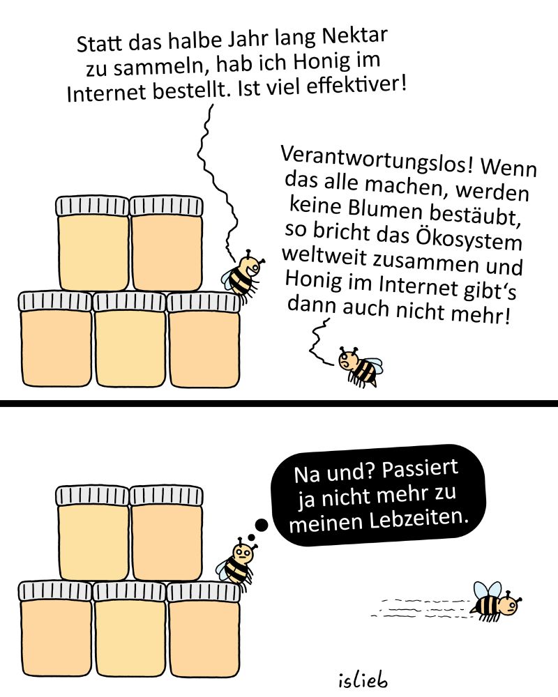 Der Comic besteht aus zwei Panels und zeigt zwei Bienen neben gestapelten Honiggläsern.

Panel 1 (oben):

Links sind sechs Honiggläser gestapelt. Eine Biene sagt: „Statt das halbe Jahr lang Nektar zu sammeln, hab ich Honig im Internet bestellt. Ist viel effektiver!“

Eine andere Biene antwortet: „Verantwortungslos! Wenn das alle machen, werden keine Blumen bestäubt, so bricht das Ökosystem weltweit zusammen und Honig im Internet gibt’s dann auch nicht mehr!“

Panel 2 (unten):

Die Biene sitzt auf einem der Honiggläser und denkt: „Na und? Passiert ja nicht mehr zu meinen Lebzeiten.“

Die zweite Biene fliegt davon.

Unten rechts im Bild steht „islieb“.