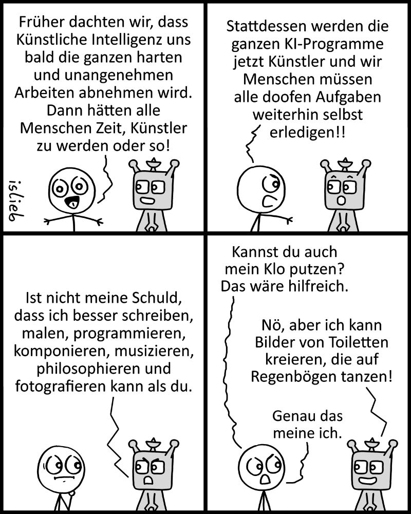 Comic. Eine Figur steht neben einer KI und sagt zur Comic-Leserschaft: "Früher dachten wir, dass Künstliche Intelligenz uns bald die ganzen harten und unangenehmen Arbeiten abnehmen wird. Dann hätten alle Menschen Zeit, Künstler zu werden oder so." Die Figur wendet sich an die KI und schimpft: "Stattdessen werden die ganzen KI-Programme jetzt Künstler und wir Menschen müssen alle doofen Aufgaben weiterhin selbst erledigen!!" Di KI antwortet: "Ist nicht meine Schuld, dass ich besser schreiben, malen, programmieren, komponieren, musizieren, philosophieren und fotografieren kann als du." "Kannst du auch mein Klo putzen? Das wäre hilfreich.", motzt die Figur. "Nö, aber ich kann Bilder von Toiletten kreieren, die auf Regenbögen tanzen", sagt die KI. Darauf die Figur: "Genau das meine ich."
