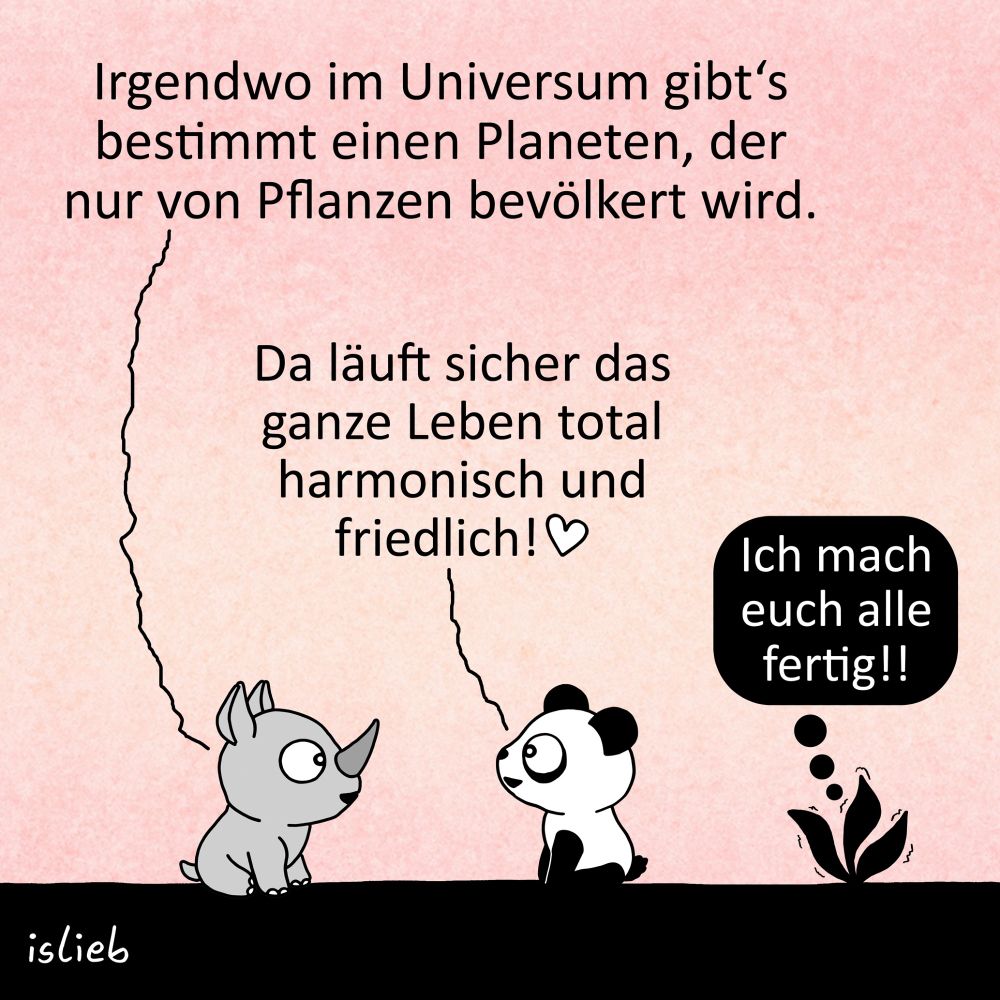 Comic. Ein kleines Nashorn und ein Panda sitzen zusammen in der Abendsonne. Das Nashorn sagt: "Irgendwo im Universum gibt's bestimmt einen Planeten, der nur von Pflanzen bevölkert wird." Der Panda antwortet: "Da läuft sicher das ganze Leben total harmonisch und friedlich!" Neben den Tieren wächst eine kleine Pflanze und denkt: "Ich mach euch alle fertig!"
