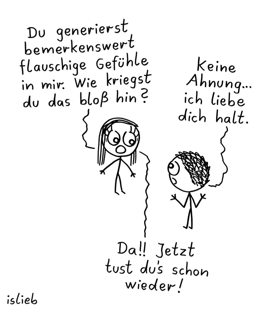 Der Comic zeigt zwei Strichfiguren, eine mit langen Haaren (links) und eine mit lockigem Haar (rechts), die sich unterhalten.

Die Figur mit langen Haaren sagt:
„Du generierst bemerkenswert flauschige Gefühle in mir. Wie kriegst du das bloß hin?“

Die andere Figur antwortet:
„Keine Ahnung… ich liebe dich halt.“

Darauf reagiert die erste Figur überrascht und sagt:
„Da!! Jetzt tust du’s schon wieder!“

Unten links steht der Name „islieb“. Die Zeichnung ist in Schwarz-Weiß gehalten.
